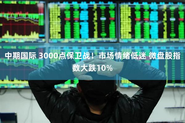 中期国际 3000点保卫战！市场情绪低迷 微盘股指数大跌10%