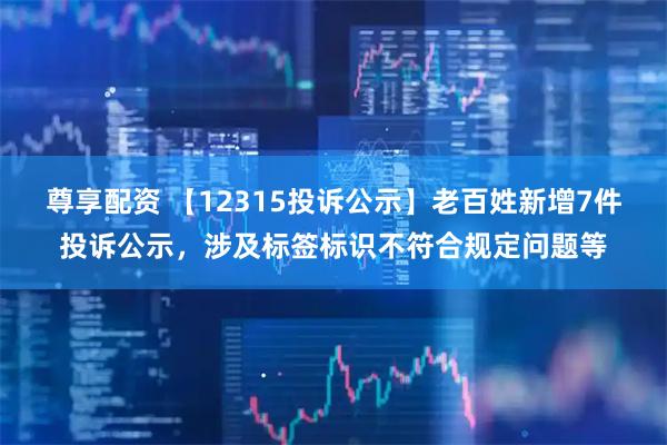 尊享配资 【12315投诉公示】老百姓新增7件投诉公示，涉及标签标识不符合规定问题等