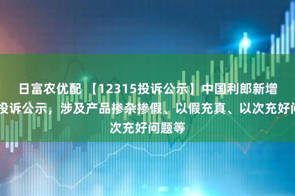 日富农优配 【12315投诉公示】中国利郎新增10件投诉公示，涉及产品掺杂掺假、以假充真、以次充好问题等