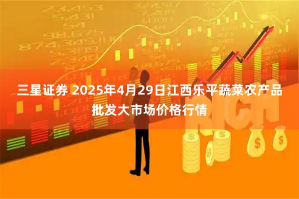 三星证券 2025年4月29日江西乐平蔬菜农产品批发大市场价格行情