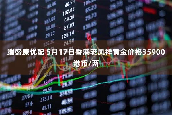 端盛康优配 5月17日香港老凤祥黄金价格35900港币/两