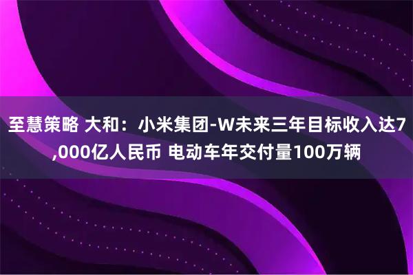 至慧策略 大和：小米集团-W未来三年目标收入达7,000亿人民币 电动车年交付量100万辆