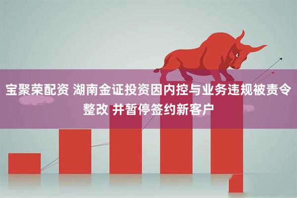 宝聚荣配资 湖南金证投资因内控与业务违规被责令整改 并暂停签约新客户