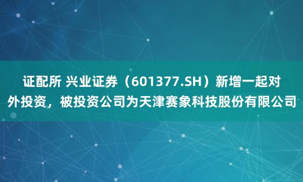 证配所 兴业证券(601377.SH)新增一起对外投资,被投资公司为天津赛象科技股份有限公司