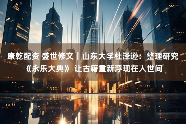 康乾配资 盛世修文|山东大学杜泽逊:整理研究《永乐大典》 让古籍重新浮现在人世间