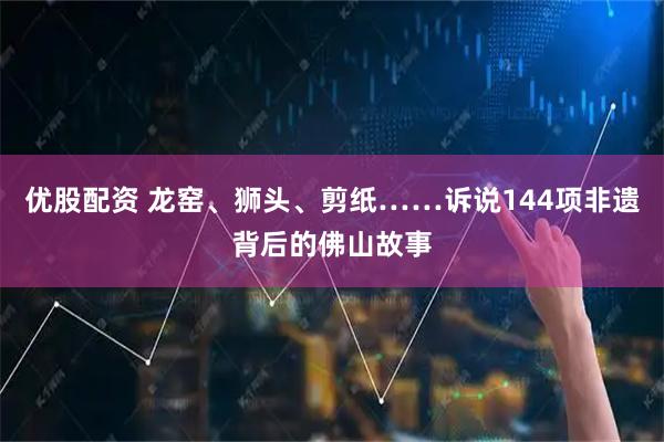 优股配资 龙窑、狮头、剪纸……诉说144项非遗背后的佛山故事