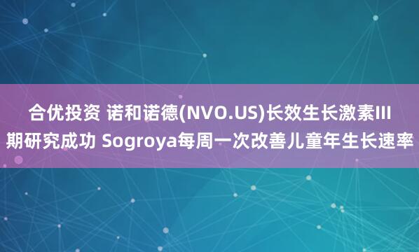 合优投资 诺和诺德(NVO.US)长效生长激素III期研究成功 Sogroya每周一次改善儿童年生长速率