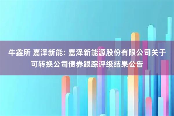 牛鑫所 嘉泽新能: 嘉泽新能源股份有限公司关于可转换公司债券跟踪评级结果公告