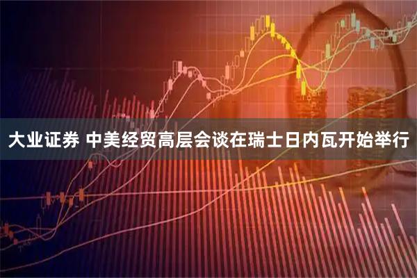 大业证券 中美经贸高层会谈在瑞士日内瓦开始举行