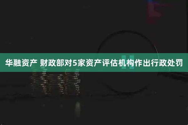 华融资产 财政部对5家资产评估机构作出行政处罚