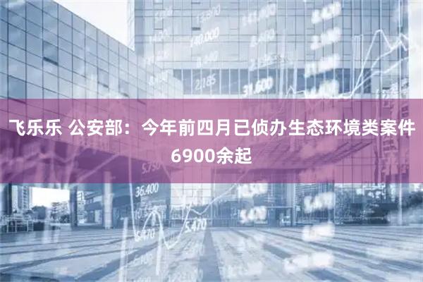 飞乐乐 公安部:今年前四月已侦办生态环境类案件6900余起