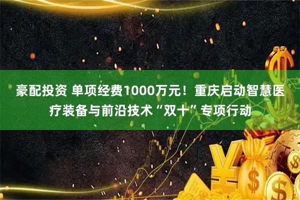 豪配投资 单项经费1000万元！重庆启动智慧医疗装备与前沿技术“双十”专项行动