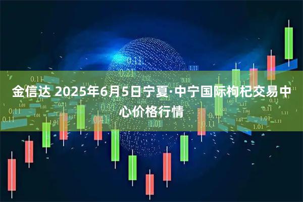 金信达 2025年6月5日宁夏·中宁国际枸杞交易中心价格行情