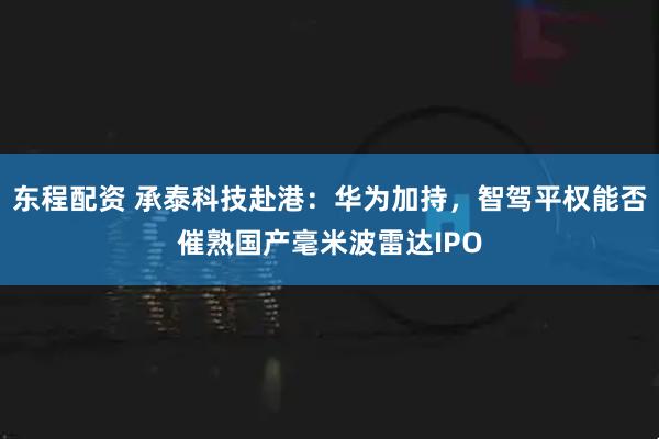 东程配资 承泰科技赴港：华为加持，智驾平权能否催熟国产毫米波雷达IPO