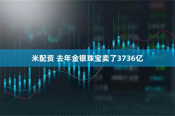 米配资 去年金银珠宝卖了3736亿