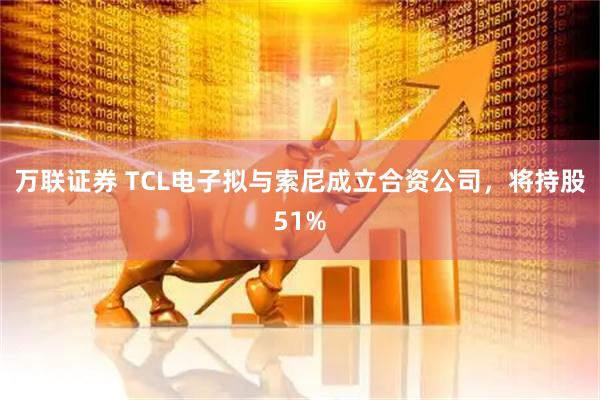 万联证券 TCL电子拟与索尼成立合资公司，将持股51%