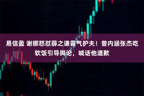 易信盈 谢娜怒怼薛之谦霸气护夫！曾内涵张杰吃软饭引导舆论，喊话他道歉