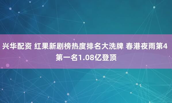 兴华配资 红果新剧榜热度排名大洗牌 春港夜雨第4 第一名1.08亿登顶