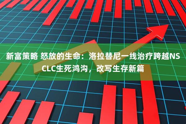 新富策略 怒放的生命：洛拉替尼一线治疗跨越NSCLC生死鸿沟，改写生存新篇